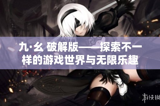 九·幺 破解版——探索不一样的游戏世界与无限乐趣
