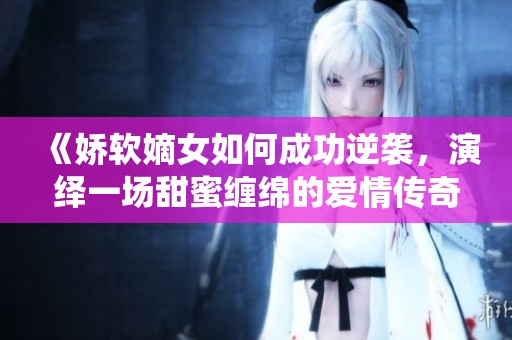 《娇软嫡女如何成功逆袭，演绎一场甜蜜缠绵的爱情传奇》