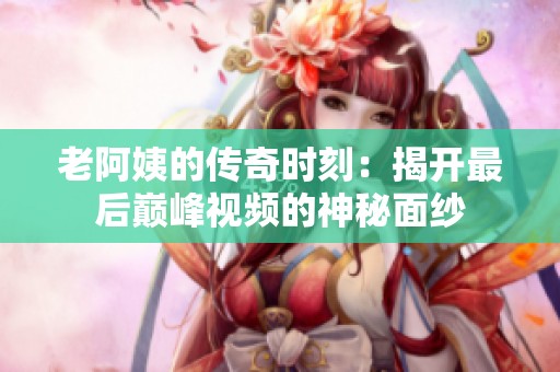 老阿姨的传奇时刻：揭开最后巅峰视频的神秘面纱