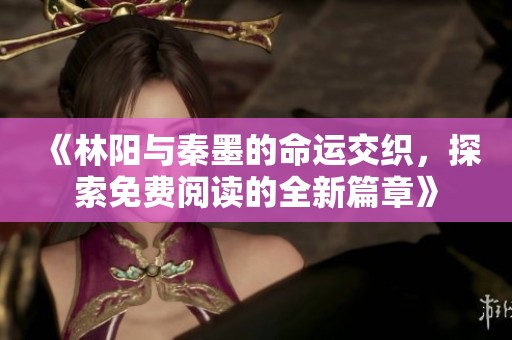 《林阳与秦墨的命运交织，探索免费阅读的全新篇章》
