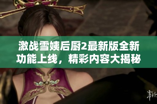 激战雪姨后厨2最新版全新功能上线，精彩内容大揭秘！