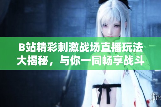 B站精彩刺激战场直播玩法大揭秘，与你一同畅享战斗乐趣