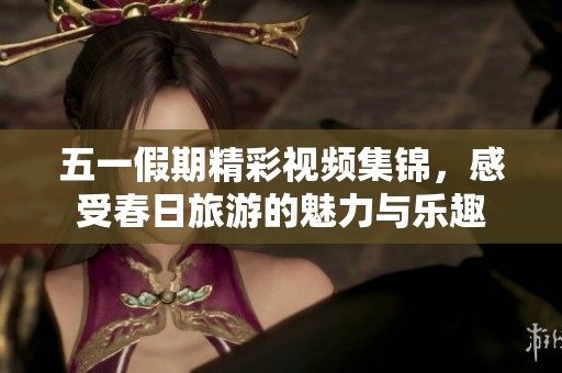 五一假期精彩视频集锦，感受春日旅游的魅力与乐趣
