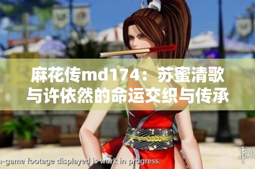 麻花传md174：苏蜜清歌与许依然的命运交织与传承故事