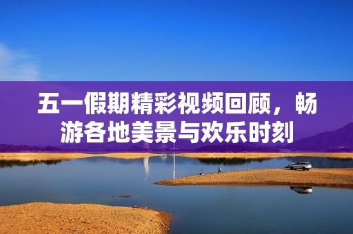 五一假期精彩视频回顾，畅游各地美景与欢乐时刻