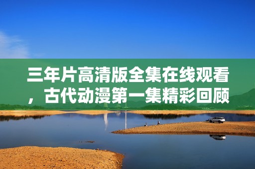 三年片高清版全集在线观看，古代动漫第一集精彩回顾