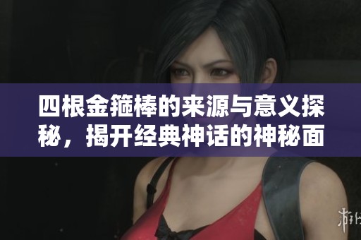 四根金箍棒的来源与意义探秘，揭开经典神话的神秘面纱