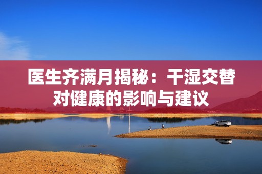 医生齐满月揭秘：干湿交替对健康的影响与建议
