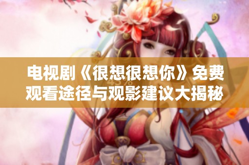 电视剧《很想很想你》免费观看途径与观影建议大揭秘