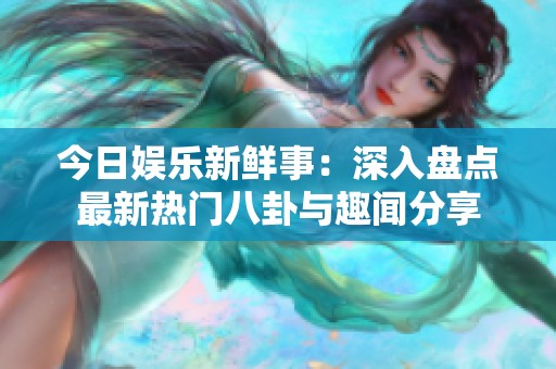 今日娱乐新鲜事：深入盘点最新热门八卦与趣闻分享
