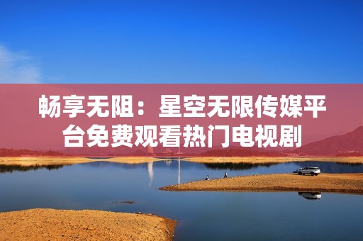 畅享无阻：星空无限传媒平台免费观看热门电视剧