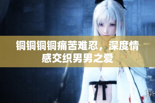 铜铜铜铜痛苦难忍，深度情感交织男男之爱