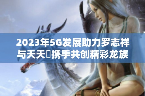 2023年5G发展助力罗志祥与天天奭携手共创精彩龙族故事