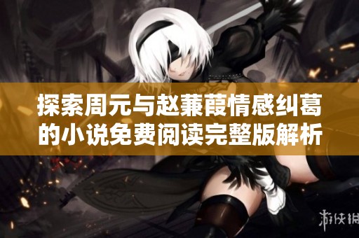 探索周元与赵蒹葭情感纠葛的小说免费阅读完整版解析