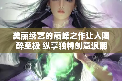 美丽绣艺的巅峰之作让人陶醉至极 纵享独特创意浪潮