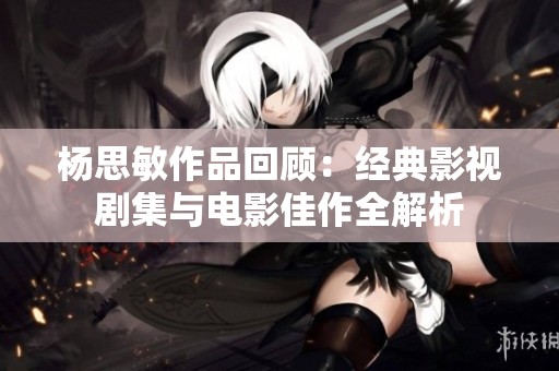 杨思敏作品回顾：经典影视剧集与电影佳作全解析