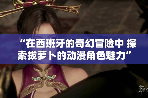 “在西班牙的奇幻冒险中 探索拔萝卜的动漫角色魅力”