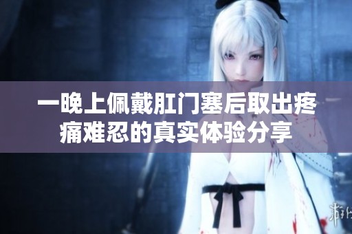 一晚上佩戴肛门塞后取出疼痛难忍的真实体验分享