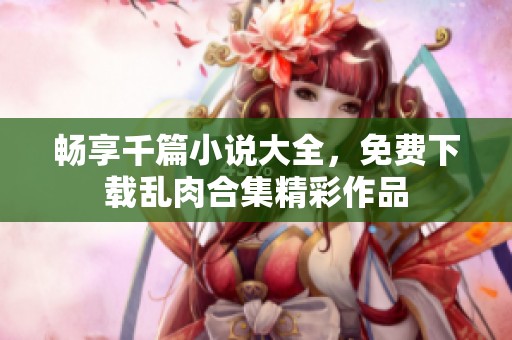 畅享千篇小说大全，免费下载乱肉合集精彩作品