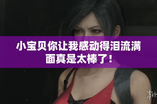 小宝贝你让我感动得泪流满面真是太棒了！