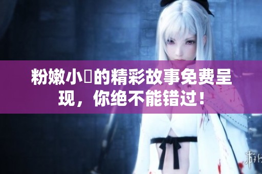 粉嫩小泬的精彩故事免费呈现，你绝不能错过！