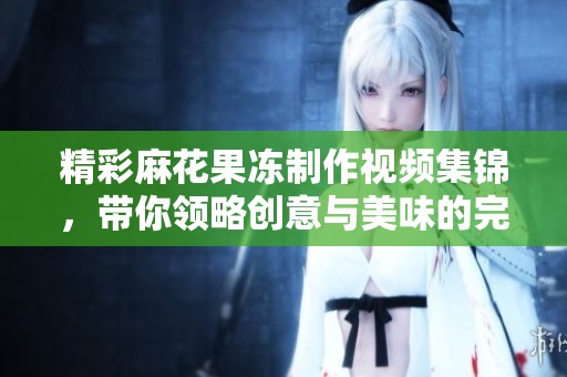 精彩麻花果冻制作视频集锦，带你领略创意与美味的完美结合！