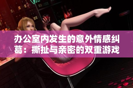 办公室内发生的意外情感纠葛：撕扯与亲密的双重游戏