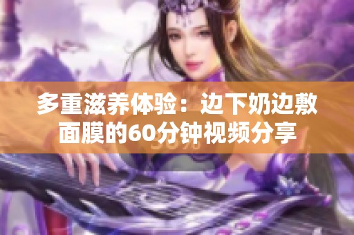 多重滋养体验：边下奶边敷面膜的60分钟视频分享