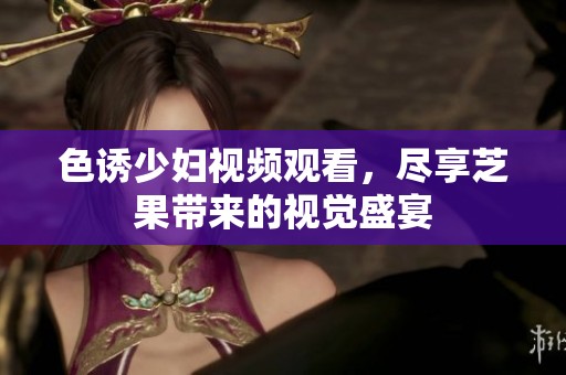 色诱少妇视频观看，尽享芝果带来的视觉盛宴