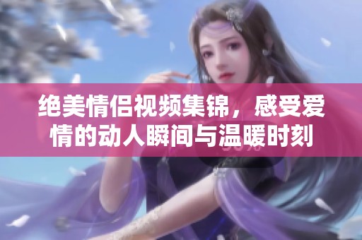 绝美情侣视频集锦，感受爱情的动人瞬间与温暖时刻