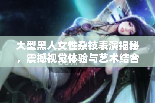 大型黑人女性杂技表演揭秘，震撼视觉体验与艺术结合