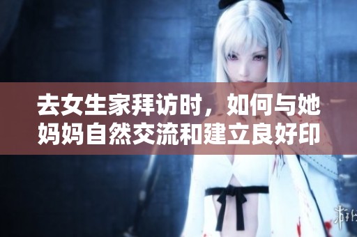 去女生家拜访时，如何与她妈妈自然交流和建立良好印象