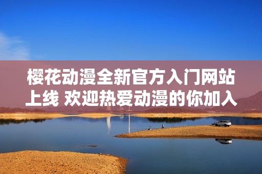 樱花动漫全新官方入门网站上线 欢迎热爱动漫的你加入我们