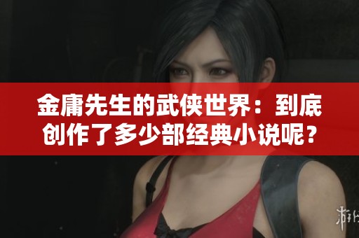 金庸先生的武侠世界：到底创作了多少部经典小说呢？