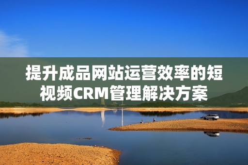 提升成品网站运营效率的短视频CRM管理解决方案