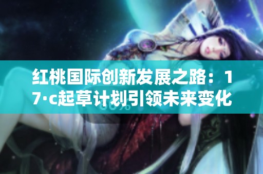 红桃国际创新发展之路：17·c起草计划引领未来变化