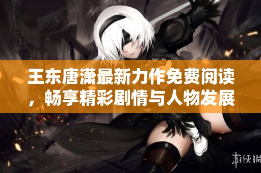 王东唐潇最新力作免费阅读，畅享精彩剧情与人物发展