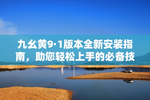 九幺黄9·1版本全新安装指南，助您轻松上手的必备技巧