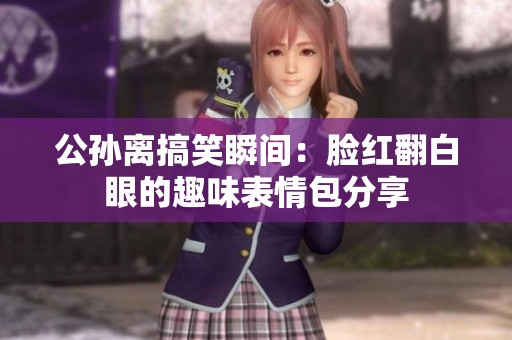 公孙离搞笑瞬间：脸红翻白眼的趣味表情包分享
