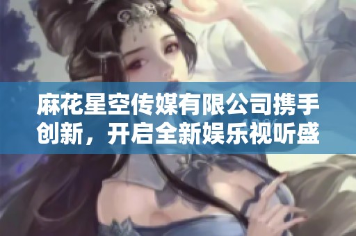 麻花星空传媒有限公司携手创新，开启全新娱乐视听盛宴之旅