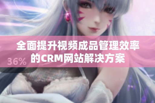 全面提升视频成品管理效率的CRM网站解决方案
