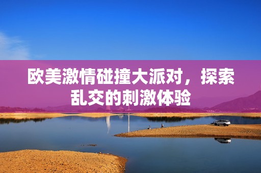 欧美激情碰撞大派对，探索乱交的刺激体验