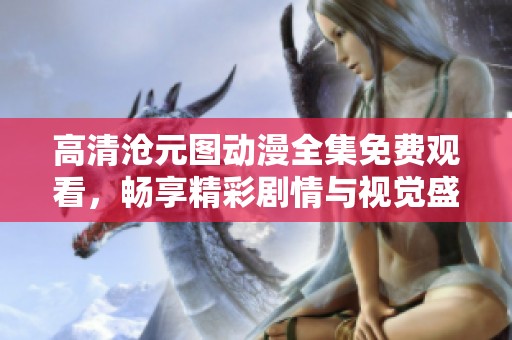 高清沧元图动漫全集免费观看，畅享精彩剧情与视觉盛宴