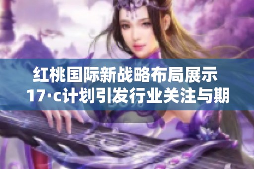 红桃国际新战略布局展示 17·c计划引发行业关注与期待