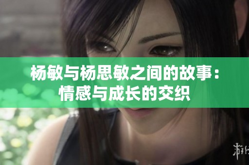 杨敏与杨思敏之间的故事：情感与成长的交织