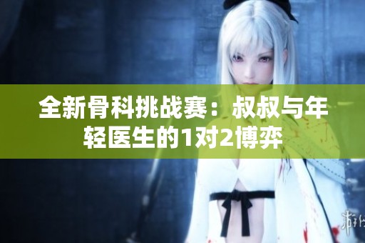 全新骨科挑战赛：叔叔与年轻医生的1对2博弈