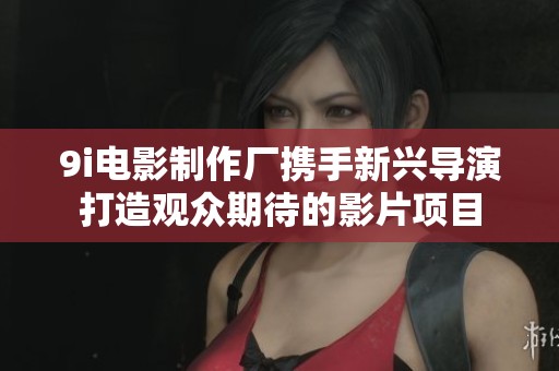 9i电影制作厂携手新兴导演打造观众期待的影片项目