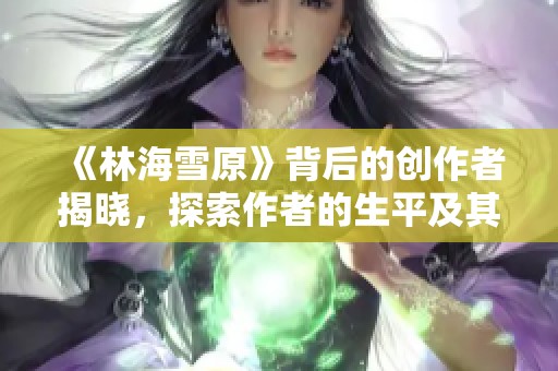《林海雪原》背后的创作者揭晓，探索作者的生平及其作品魅力