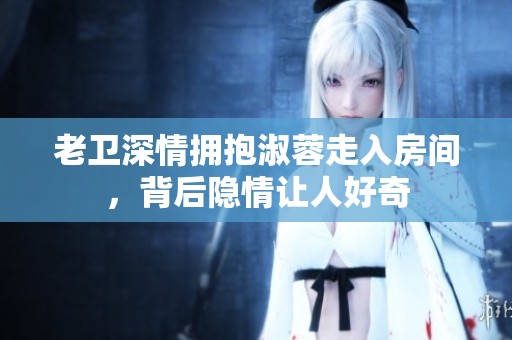 老卫深情拥抱淑蓉走入房间，背后隐情让人好奇