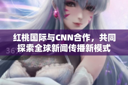 红桃国际与CNN合作，共同探索全球新闻传播新模式